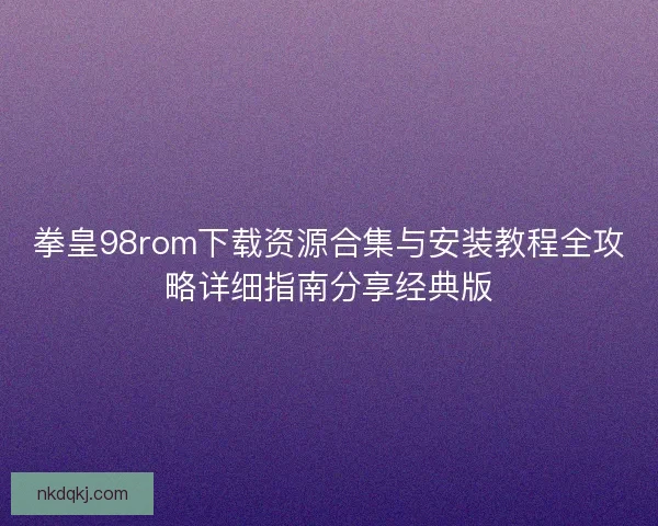 拳皇98rom下载资源合集与安装教程全攻略详细指南分享经典版
