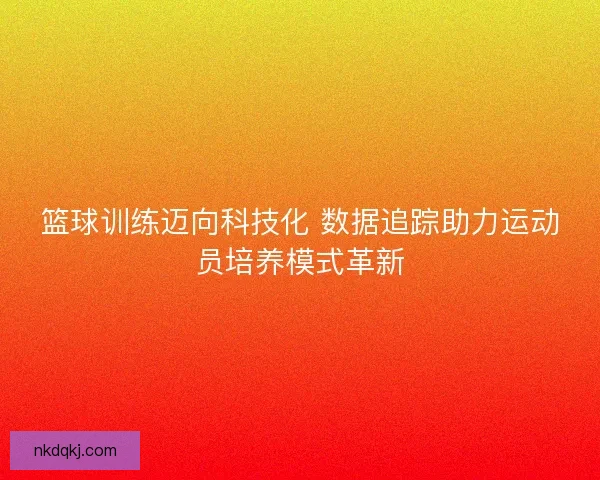 篮球训练迈向科技化 数据追踪助力运动员培养模式革新