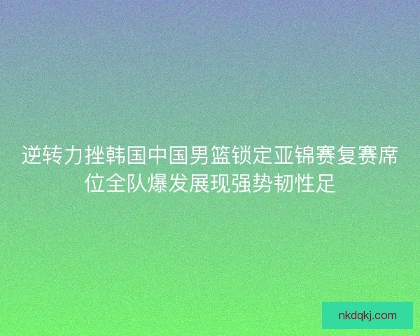 逆转力挫韩国中国男篮锁定亚锦赛复赛席位全队爆发展现强势韧性足