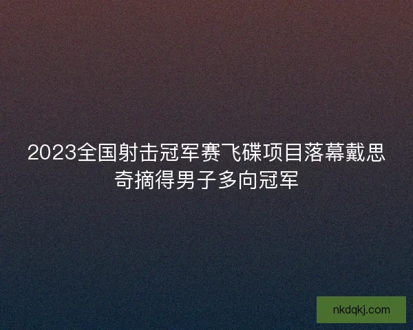 2023全国射击冠军赛飞碟项目落幕戴思奇摘得男子多向冠军
